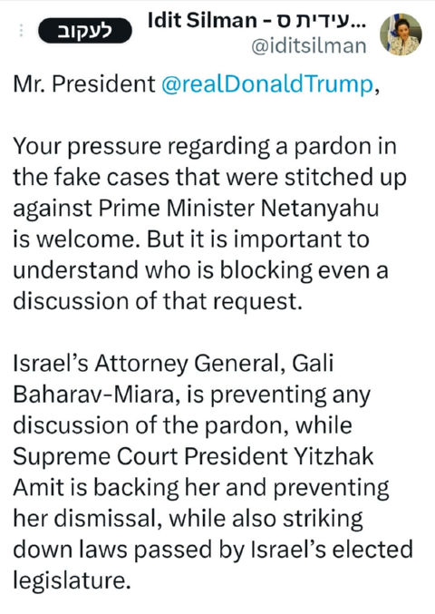 ציוץ של עידית סילמן, השרה להגנת הסביבה, מתאריך 5 במרץ 2026. סילמן פונה לנשיא ארה"ב דונלד טראמפ: Your pressure regarding a pardon in the fake cases that were stitched up against Prime Minister Netanyahu is welcome. But it is important to understand who is blocking even a discussion of that request. Israel’s Attorney General, Gali Baharav-Miara, is preventing any discussion of the pardon, while Supreme Court President Yitzhak Amit is backing her and preventing her dismissal, while also striking down laws passed by Israel’s elected legislature. Since the United States stands for democracy in Israel, it is time to impose serious personal sanctions against both of them.